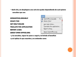 - darle clic y te desplegara una serie de ayudas dependiendo de cual quieras consultar que son: OPENOFFICE.ORGHELP WHATS THIS GET HELP ONLINE  TRASLATE THIS APPLICATION  REPORT A BUG ABOUT OPEN OFFICE.ORG - y la consultas, sigues los pasos a seguir y te brinda el beneficio  -y así aplicas lo que necesites y no entiendas como  
