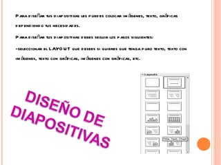 Para diseñar tus diapositivas les puedes colocar imágenes, texto, gráficas dependiendo tus necesidades. Para diseñar tus diapositivas debes seguir los pasos siguientes: -seleccionar el LAYOUT que desees si quieres que tenga puro texto, texto con imágenes, texto con gráficas, imágenes con gráficas, etc. 