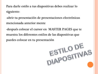 Para darle estilo a tus diapositivas debes realizar lo siguiente: -abrir tu presentación de presentaciones electrónicas mencionada anterior mente  -después colocar el cursor en  MASTER PAGES que te muestra los diferentes estilos de las diapositivas que puedes colocar en tu presentación  