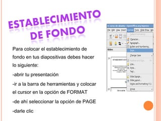 Para colocar el establecimiento de fondo en tus diapositivas debes hacer lo siguiente: -abrir tu presentación  -ir a la barra de herramientas y colocar el cursor en la opción de FORMAT -de ahí seleccionar la opción de PAGE -darle clic 