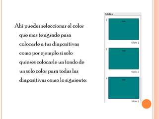 Ahí puedes seleccionar el color que mas te agrade para colocarle a tus diapositivas como por ejemplo si solo quieres colocarle un fondo de un solo color para todas las diapositivas como lo siguiente: 