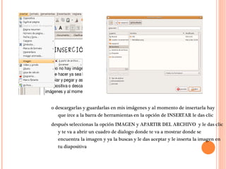 o descargarlas y guardarlas en mis imágenes y al momento de insertarla hay que irce a la barra de herramientas en la opción de INSERTAR le das clic después seleccionas la opción IMAGEN y APARTIR DEL ARCHIVO  y le das clic y te va a abrir un cuadro de dialogo donde te va a mostrar donde se encuentra la imagen y ya la buscas y le das aceptar y le inserta la imagen en tu diapositiva  
