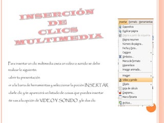 Para insertar un clic multimedia osea un video o sonido se debe realizar lo siguiente: -abrir tu presentación  -ir a la barra de herramientas y seleccionar la poción INSERTAR -darle clic y te aparecerá un listado de cosas que puedes insertar -te vas a la opción de VIDEO Y SONIDO  y le das clic  