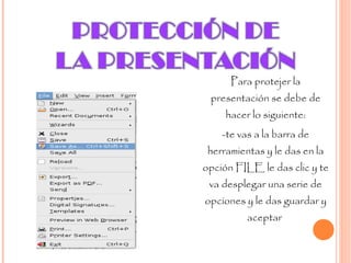 Para protejer la presentación se debe de hacer lo siguiente: -te vas a la barra de herramientas y le das en la opción FILE le das clic y te va desplegar una serie de opciones y le das guardar y aceptar  