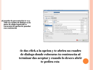 - al guardar la presentación te va a salir un cuadro de dialogo en la parte de abajo izquierda se encuentra la opcion de guardar con contraseña  -le das click a la opcion y te abrira un cuadro de dialogo donde colocaras tu contraseña al terminar das aceptar y cuando lo desees abrir te pedira esta  