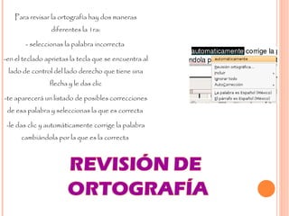 Para revisar la ortografía hay dos maneras diferentes la 1ra: - seleccionas la palabra incorrecta  -en el teclado aprietas la tecla que se encuentra al lado de control del lado derecho que tiene una flecha y le das clic -te aparecerá un listado de posibles correcciones de esa palabra y seleccionas la que es correcta  -le das clic y automáticamente corrige la palabra cambiándola por la que es la correcta  