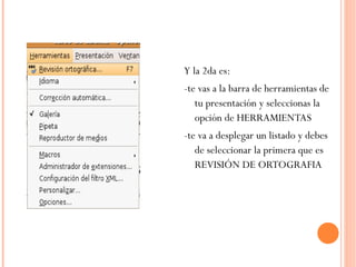 Y la 2da es: -te vas a la barra de herramientas de tu presentación y seleccionas la opción de HERRAMIENTAS -te va a desplegar un listado y debes de seleccionar la primera que es REVISIÓN DE ORTOGRAFIA  