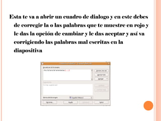 Esta te va a abrir un cuadro de dialogo y en este debes de corregir la o las palabras que te muestre en rojo y le das la opción de cambiar y le das aceptar y así va corrigiendo las palabras mal escritas en la diapositiva  