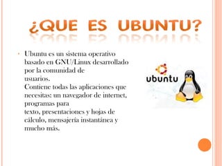 Ubuntu es un sistema operativo basado en GNU/Linux desarrollado por la comunidad de usuarios.  Contiene todas las aplicaciones que necesitas: un navegador de internet, programas para texto, presentaciones y hojas de cálculo, mensajería instantánea y mucho más.  