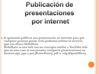 Si queremos publicar una presentación en internet para que cualquier persona pueda verla podemos utilizar el servicio que nos ofrece SlideShare. SlideShare es una web con un concepto similar a YouTube solo que en este caso se nos permite compartir presentaciones en formato ppt, pps y pot (PowerPoint), pdf u  odp (OpenOffice). 