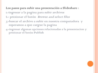 Los pasos para subir una presentación a Slideshare : 1.-ingresar a la pagina para subir archivos  2.- presionar el botón  Browse and select files  3.- buscar el archivo a subir en nuestra computadora  y esperamos a que cargue la pagina 4.-ingresar algunas opciones relacionadas a la presentacion y presionar el botón Publish  