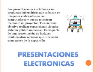Las presentaciones electrónicas son productos informáticos que se basan en imágenes elaboradas en las computadoras y que se muestran mediante un proyector. Tienen como objetivo realizar exposiciones visuales ante un publico numeroso. Como parte de una presentación, se incluyen también otros recursos que funcionan como apoyo de la exposición 