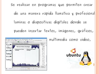 Se realizan en programas que permiten crear de una manera rápida llamativa y profesional laminas o diapositivas digitales donde se pueden insertar textos, imágenes, gráficos, tablas y elementos multimedia como video, audio y animación. 