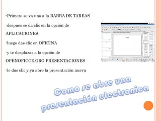 -Primero se va uno a la BARRA DE TAREAS  -despues se da clic en la opción de APLICACIONES  -luego das clic en OFICINA  -y te desplazas a la opción de OPENOFICCE.ORG PRESENTACIONES -le das clic y ya abre la presentación nueva 