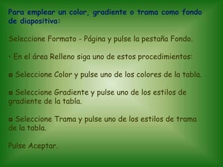 Para emplear un color, gradiente o trama como fondo
de diapositiva:

Seleccione Formato - Página y pulse la pestaña Fondo.

• En el área Relleno siga uno de estos procedimientos:

◘ Seleccione Color y pulse uno de los colores de la tabla.

◘ Seleccione Gradiente y pulse uno de los estilos de
gradiente de la tabla.

◘ Seleccione Trama y pulse uno de los estilos de trama
de la tabla.

Pulse Aceptar.
 