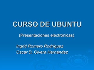 CURSO DE UBUNTU (Presentaciones electrónicas) Ingrid Romero Rodríguez  Oscar D. Olvera Hernández 