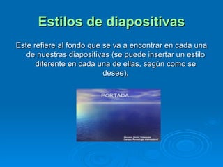 Estilos de diapositivas Este refiere al fondo que se va a encontrar en cada una de nuestras diapositivas (se puede insertar un estilo diferente en cada una de ellas, según como se desee). 