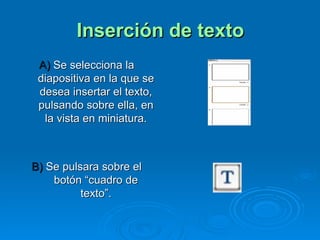 Inserción de texto A)  Se selecciona la diapositiva en la que se desea insertar el texto, pulsando sobre ella, en la vista en miniatura. B)  Se pulsara sobre el botón “cuadro de texto”. 