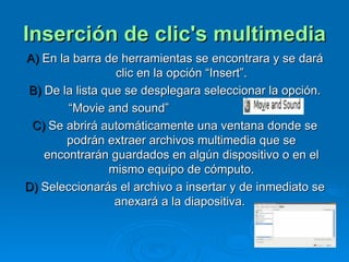 Inserción de clic's multimedia A)  En la barra de herramientas se encontrara y se dará clic en la opción “Insert”. B)  De la lista que se desplegara seleccionar la opción. “ Movie and sound” C)  Se abrirá automáticamente una ventana donde se podrán extraer archivos multimedia que se encontrarán guardados en algún dispositivo o en el mismo equipo de cómputo. D)  Seleccionarás el archivo a insertar y de inmediato se anexará a la diapositiva.  