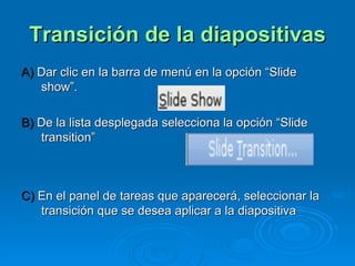 Transición de la diapositivas A)  Dar clic en la barra de menú en la opción “Slide show”. B)  De la lista desplegada selecciona la opción “Slide transition” C)  En el panel de tareas que aparecerá, seleccionar la transición que se desea aplicar a la diapositiva 