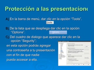 Protección a las presentaciones electrónicas A)  En la barra de menú, dar clic en la opción “Tools”. B)  De la lista que se despliega dar clic en la opción “Options”.  C)  Del cuadro de dialogo que aparece dar clic en la opción “Segurity”;  en esta opción podrás agregar  una contraseña a tu presentación con el fin de que nadie pueda accesar a ella.  