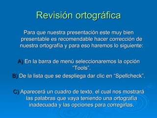 Revisión ortográfica Para que nuestra presentación este muy bien presentable es recomendable hacer corrección de nuestra ortografía y para eso haremos lo siguiente: A)  En la barra de menú seleccionaremos la opción “Tools”. B)  De la lista que se despliega dar clic en “Spellcheck”. C)  Aparecerá un cuadro de texto, el cual nos mostrará las palabras que vaya teniendo una ortografía inadecuada y las opciones para corregirlas. 