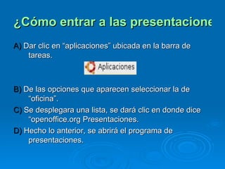 ¿Cómo entrar a las presentaciones electrónicas? A)  Dar clic en “aplicaciones” ubicada en la barra de tareas. B)  De las opciones que aparecen seleccionar la de “oficina”. C)  Se desplegara una lista, se dará clic en donde dice “openoffice.org Presentaciones. D)  Hecho lo anterior, se abrirá el programa de presentaciones. 