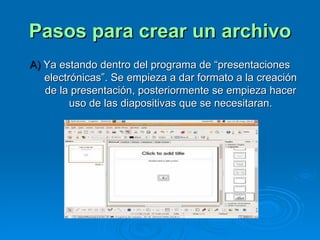 Pasos para crear un archivo A)  Ya estando dentro del programa de “presentaciones electrónicas”. Se empieza a dar formato a la creación de la presentación, posteriormente se empieza hacer uso de las diapositivas que se necesitaran. 