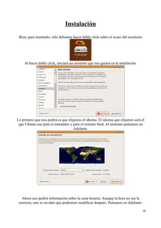 Instalación 
Bien, para instalarlo, sólo debemos hacer doble click sobre el icono del escritorio 
Al hacer doble click, iniciará un asistente que nos guiará en la instalación. 
Lo primero que nos pedirá es que elijamos el idioma. El idioma que elijamos será el 
que Ubuntu use para el instalador y para el sistema final. Al terminar pulsamos en 
Adelante. 
Ahora nos pedirá información sobre la zona horaria. Aunque la hora no sea la 
correcta, este es un dato que podremos modificar después. Pulsamos en Adelante. 
10 
 
