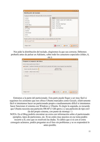Nos pide la distribución del teclado, elegiremos la que sea correcta. Debemos 
probarla antes de pulsar en Adelante, sobre todo los caracteres especiales (tildes, ñ, 
etc.). 
Entramos a la parte del particionado. Esta parte puede llegar a ser muy fácil si 
seguimos los asistentes que nos ofrece Ubuntu marcados como Guiado, relativamente 
fácil si intentamos hacer un particionado propio o medianamente difícil si intentamos 
hacer funcionar el sistema con Windows y Ubuntu. Si elegís la segunda, os recuerdo 
que Ubuntu necesita una partición SWAP (1 GB aprox.) y una partición de tipo ext3 
(la del propio sistema, con punto de montaje / ) 
NOTA: En el Blog podréis encontrar un extra con información sobre el particionado: 
ejemplos, tipos de particiones, etc. Si no estáis muy puestos en ese tema podéis 
recurrir a él, creo que os resolverá las dudas. Ya sabéis que si ni con el extra 
conseguís aclararos, podéis preguntar en el foro sin problemas y se os responderá lo 
antes posible. 
11 
 