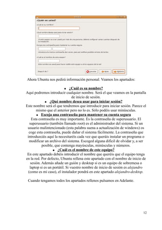 Ahora Ubuntu nos pedirá información personal. Veamos los apartados: 
● ¿Cuál es su nombre? 
Aquí podremos introducir cualquier nombre. Será el que veamos en la pantalla 
de inicio de sesión. 
● ¿Qué nombre desea usar para iniciar sesión? 
Este nombre será el que tendremos que introducir para iniciar sesión. Parece el 
mismo que el anterior pero no lo es. Sólo podéis usar minúsculas. 
● Escoja una contraseña para mantener su cuenta segura 
Esta contraseña es muy importante. Es la contraseña de superusuario. El 
superusuario (también llamado root) es el administrador del sistema. Si un 
usuario malintencionado (esta palabra suena a actualización de windows) os 
coge esta contraseña, puede dañar el sistema fácilmente. La contraseña que 
introduzcáis aquí la necesitaréis cada vez que queráis instalar un programa o 
modificar un archivo del sistema. Escoged alguna difícil de olvidar y, a ser 
posible, que contenga mayúsculas, minúsculas y números. 
● ¿Cuál es el nombre de este equipo? 
En este apartado debéis introducir el nombre que queréis que el equipo tenga 
en la red. Por defecto, Ubuntu rellena este apartado con el nombre de inicio de 
sesión. Además añade un guión y desktop si es un equipo de sobremesa o 
laptop si es un portátil. Si vuestro nombre de inicio de sesión es alejandro 
(como es mi caso), el instalador pondrá en este apartado alejandro-desktop. 
Cuando tengamos todos los apartados rellenos pulsamos en Adelante. 
12 
 