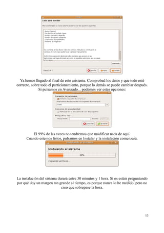 Ya hemos llegado al final de este asistente. Comprobad los datos y que todo esté 
correcto, sobre todo el particionamiento, porque lo demás se puede cambiar después. 
Si pulsamos en Avanzado... podemos ver estas opciones: 
El 99% de las veces no tendremos que modificar nada de aquí. 
Cuando estemos listos, pulsamos en Instalar y la instalación comenzará. 
La instalación del sistema durará entre 30 minutos y 1 hora. Si os estáis preguntando 
por qué doy un margen tan grande al tiempo, es porque nunca lo he medido, pero no 
creo que sobrepase la hora. 
13 
 