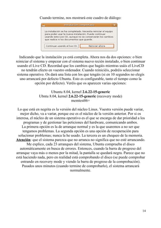Cuando termine, nos mostrará este cuadro de diálogo: 
Indicando que la instalación ya está completa. Ahora nos da dos opciones: o bien 
reiniciar el sistema y empezar con el sistema nuevo recién instalado, o bien continuar 
usando el Live CD. Recordad que los cambios que hagáis mientras usáis el LiveCD 
no tendrán efecto en vuestro ordenador. Cuando reiniciéis, podréis seleccionar 
sistema operativo. Os dará una lista con los que tengáis (si en 10 segundos no elegís 
uno arrancará por defecto Ubuntu. Esto es configurable, tanto el tiempo como la 
opción por defecto). Veréis que os aparecen varias opciones: 
Ubuntu 8.04, kernel 2.6.22-15-generic 
Ubntu 8.04, kernel 2.6.22-15-generic (recovery mode) 
memtest86+ 
Lo que está en negrita es la versión del núcleo Linux. Vuestra versión puede variar, 
mejor dicho, va a variar, porque ese es el núcleo de la versión anterior. Por si os 
interesa, el núcleo de un sistema operativo es el que se encarga de dar prioridad a los 
programas y de gestionar las peticiones del hardware, comunicando ambos. 
La primera opción es la de arranque normal y es la que usaremos a no ser que 
tengamos problemas. La segunda opción es una opción de recuperación para 
solucionar problemas; nunca la he usado. La tercera es un chequeo de la memoria. 
Atención: que el sistema parezca que no arranca no significa que no esté arrancando. 
Me explico, cada 23 arranques del sistema, Ubuntu comprueba el disco 
automáticamente en busca de errores. Entonces, cuando la barra de progreso del 
arranque vaya más o menos por la mitad, la pantalla se quedará negra. Parece que no 
está haciendo nada, pero en realidad está comprobando el disco (se puede comprobar 
entrando en recovery mode y viendo la barra de progreso de la comprobación). 
Pasados unos minutos (cuando termine de comprobarlo), el sistema arrancará 
normalmente. 
14 
 