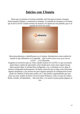 Inicios con Ubuntu 
Ahora que ya tenemos el sistema instalado, está listo para el primer arranque. 
Seleccionamos Ubuntu y comenzará el arranque. La pantalla de arranque es la misma 
que la del LiveCD. Cuando termine de arrancar, nos aparecerá esta pantalla, que es la 
pantalla de inicio de sesión. 
Ahora procederemos a identificarnos en el sistema. Introducimos como nombre de 
usuario lo que rellenamos en el apartado  ¿Qué nombre desea usar para iniciar 
sesión? , y la contraseña. 
Llegamos al escritorio (que ya vimos cuando usamos el LiveCD). Lo que un usuario 
quiera hacer a partir de aquí puede variar mucho pero como estoy seguro de que 
todos quieren dejar el sistema bien configurado, voy a centrarme en eso, dejar el 
sistema configurado perfectamente. Os daréis cuenta de que no digo como funcionan 
algunos programas y que incluso me paso algunas opciones de configuración (como 
puede ser cambiar el ratón para zurdos, etc.). Me justifico argumentando que esas 
cosas son muy simples de hacer (revisa el menú Sistema y verás a lo que me refiero. 
Ratón, teclado, salvapantallas,... todo está allí), y no merece la pena gastar páginas en 
eso. 
15 
 