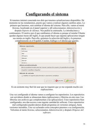 Configurando el sistema 
Si tenemos internet conectado nos dirá que tenemos actualizaciones disponibles. De 
momento no las instalaremos, puesto que vamos a realizar algunos cambios antes. Lo 
primero que haremos, será cambiar el idioma del sistema. Para ello, vamos al menú 
Sistema, localizado en el panel superior y allí seleccionamos Administración y 
después Soporte de idiomas. Nos pedirá la contraseña. La introducimos y 
continuamos. El motivo por el que cambiamos el idioma es porque al instalar Ubuntu 
quedan algunas trazas del inglés, lo que puede hacer que algunas aplicaciones tengan 
sus menús en inglés. Para ello, quitamos la selección del Inglés y la ponemos 
completamente en el Español, Catalán, Gallego o el idioma que queráis. 
Es un asistente muy fácil de usar que no requiere que yo me expanda mucho con 
explicaciones. 
Una vez configurado el idioma vamos a configurar los repositorios. Los repositorios 
son servidores donde se almacenan datos (aplicaciones y librerías en este caso. Las 
librerías son archivos que complementan a las aplicaciones). Unos repositorios bien 
configurados, nos dan acceso a una ingente cantidad de software. Unos repositorios 
mal configurados pueden darnos desde programas en versiones antiguas, hasta 
versiones inestables. Una vez aclarados estos conceptos pasemos a su configuración. 
Volvemos al menú Sistema, seleccionamos Administración y después Orígenes del 
software. 
16 
 
