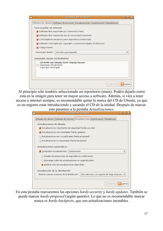 Al principio sólo tendréis seleccionado un repositorio (main). Podéis dejarlo como 
está en la imágen para tener un mayor acceso a software. Además, si váis a tener 
acceso a internet siempre, es recomendable quitar la marca del CD de Ubuntu, ya que 
es un engorro estar introduciendo y sacando el CD de la unidad. Después de marcar 
esto pasamos a la pestaña Actualizaciones. 
En esta pestaña marcaremos las opciones hardy-security y hardy-updates. También se 
puede marcar hardy-proposed (según queráis). Lo que no es recomendable marcar 
nunca es hardy-backports, que son actualizaciones inestables. 
17 
 