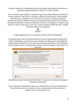 Además, también es recomendable marcar que busque atualizaciones Diariamente, 
puesto que algunas pueden ser críticas y es mejor tenerlas. 
Una vez hechos estos cambios, si queremos que surtan efecto debemos actualizar la 
lista de software. Para ello nos volvemos a dirigir al menú Sistema, seleccionamos 
Administración y después Gestor de Paquetes Synaptic. El gestor de paquetes 
(llamado de ahora en adelante Synaptic) nos permite instalar software en el sistema. 
Incorpora un buscador y podemos organizar el software en categorías. Aunque lo que 
nosotros vamos a hacer aquí es otra cosa. Vamos a pulsar el botón Recargar, situado 
en la parte superior a la izquierda. 
Cuando hagamos esto, nos recargará la lista de software disponible. 
El siguiente paso será la instalación de drivers para la tarjeta gráfica (nVidia/ATI). 
Estos controladores son privativos (no se dispone de código que la comunidad de 
Ubuntu pueda modificar) y por lo tanto no se incluyen por defecto. Para instalarlos 
vamos al menú Sistema, seleccionamos Administración y después Controladores de 
hardware. 
Allí debemos marcar la casilla de Habilitado. Al marcarla, el asistente descargará e 
instalará el controlador. 
Una vez hayamos terminado de hacer esto, procederemos a buscar actualizaciones. 
Para ello iremos otra vez al menú Sistema, seleccionaremos Administración y 
después Gestor de actualizaciones. 
18 
 