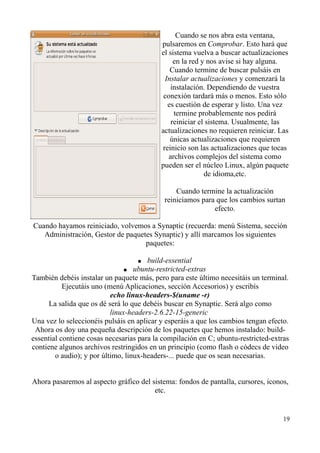 Cuando se nos abra esta ventana, 
pulsaremos en Comprobar. Esto hará que 
el sistema vuelva a buscar actualizaciones 
en la red y nos avise si hay alguna. 
Cuando termine de buscar pulsáis en 
Instalar actualizaciones y comenzará la 
instalación. Dependiendo de vuestra 
conexión tardará más o menos. Esto sólo 
es cuestión de esperar y listo. Una vez 
termine probablemente nos pedirá 
reiniciar el sistema. Usualmente, las 
actualizaciones no requieren reiniciar. Las 
únicas actualizaciones que requieren 
reinicio son las actualizaciones que tocas 
archivos complejos del sistema como 
pueden ser el núcleo Linux, algún paquete 
de idioma,etc. 
Cuando termine la actualización 
reiniciamos para que los cambios surtan 
efecto. 
Cuando hayamos reiniciado, volvemos a Synaptic (recuerda: menú Sistema, sección 
Administración, Gestor de paquetes Synaptic) y allí marcamos los siguientes 
paquetes: 
● build-essential 
● ubuntu-restricted-extras 
También debéis instalar un paquete más, pero para este último necesitáis un terminal. 
Ejecutáis uno (menú Aplicaciones, sección Accesorios) y escribís 
echo linux-headers-$(uname -r) 
La salida que os dé será lo que debéis buscar en Synaptic. Será algo como 
linux-headers-2.6.22-15-generic 
Una vez lo seleccionéis pulsáis en aplicar y esperáis a que los cambios tengan efecto. 
Ahora os doy una pequeña descripción de los paquetes que hemos instalado: build-essential 
contiene cosas necesarias para la compilación en C; ubuntu-restricted-extras 
contiene algunos archivos restringidos en un principio (como flash o códecs de video 
o audio); y por último, linux-headers-... puede que os sean necesarias. 
Ahora pasaremos al aspecto gráfico del sistema: fondos de pantalla, cursores, iconos, 
etc. 
19 
 