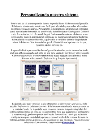 Personalizando nuestro sistema 
Esta es una de las etapas que más tiempo os puede llevar. Hallar una configuración 
del sistema visualmente atractiva es fácil, pero además hay que saber adecuarlo a 
nuestras necesidades diarias. Por ejemplo, si normalmente utilizamos el ordenador 
como herramienta de trabajo, no es necesario ponerle efectos extravagantes (como el 
cubo de escritorios o el efecto del fuego). Cada uno debe adecuar el sistema a sus 
necesidades, es decir, configurar el sistema de tal manera que al realizar las tareas 
habituales le sea cómodo hacerlo. Aquí vamos a ver como cambiar la apariencia 
visual del sistema. Vosotros sois los que debéis decidir qué opciones de las que 
veremos aquí os sirven o no. 
La pantalla básica para cambiar la configuración visual se puede mostrar haciendo 
click con el botón derecho del ratón en una parte vacía del escritorio y seleccionando 
Cambiar el fondo del escritorio (también se puede acceder a ella yendo al menú 
Sistema, seleccionando Preferencias y después Apariencia). 
La pantalla que aquí vemos es la que obtenemos al seleccionar Apariencia, en la 
sección Preferencias del menú Sistema. Si lo hacemos con el ratón apareceríamos en 
la pestaña Fondo. En la pestaña tema podemos cambiar la apariencia global del 
sistema seleccionando un tema de los disponibles. Si lo que queremos es configurarlo 
a nuestro antojo, podemos pulsar en el botón Personalizar... en el que podremos 
configurar una gran cantidad de opciones, como el borde de la ventana, formato de 
botones, colores, iconos, punteros,... Seleccionáis los que os gusten. Podéis descargar 
más material para vuestro sistema desde Gnome-look. 
20 
 