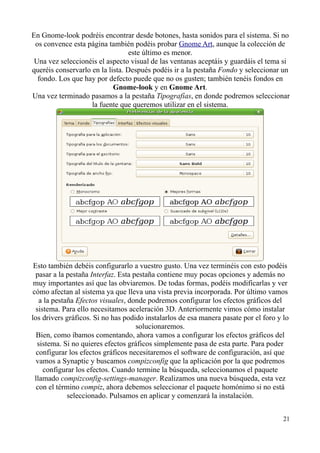 En Gnome-look podréis encontrar desde botones, hasta sonidos para el sistema. Si no 
os convence esta página también podéis probar Gnome Art, aunque la colección de 
este último es menor. 
Una vez seleccionéis el aspecto visual de las ventanas aceptáis y guardáis el tema si 
queréis conservarlo en la lista. Después podéis ir a la pestaña Fondo y seleccionar un 
fondo. Los que hay por defecto puede que no os gusten; también tenéis fondos en 
Gnome-look y en Gnome Art. 
Una vez terminado pasamos a la pestaña Tipografías, en donde podremos seleccionar 
la fuente que queremos utilizar en el sistema. 
Esto también debéis configurarlo a vuestro gusto. Una vez terminéis con esto podéis 
pasar a la pestaña Interfaz. Esta pestaña contiene muy pocas opciones y además no 
muy importantes así que las obviaremos. De todas formas, podéis modificarlas y ver 
cómo afectan al sistema ya que lleva una vista previa incorporada. Por último vamos 
a la pestaña Efectos visuales, donde podremos configurar los efectos gráficos del 
sistema. Para ello necesitamos aceleración 3D. Anteriormente vimos cómo instalar 
los drivers gráficos. Si no has podido instalarlos de esa manera pasate por el foro y lo 
solucionaremos. 
Bien, como íbamos comentando, ahora vamos a configurar los efectos gráficos del 
sistema. Si no quieres efectos gráficos simplemente pasa de esta parte. Para poder 
configurar los efectos gráficos necesitaremos el software de configuración, así que 
vamos a Synaptic y buscamos compizconfig que la aplicación por la que podremos 
configurar los efectos. Cuando termine la búsqueda, seleccionamos el paquete 
llamado compizconfig-settings-manager. Realizamos una nueva búsqueda, esta vez 
con el término compiz, ahora debemos seleccionar el paquete homónimo si no está 
seleccionado. Pulsamos en aplicar y comenzará la instalación. 
21 
 