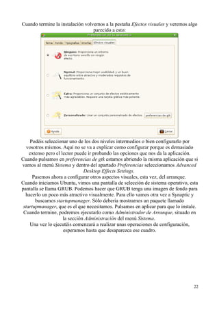 Cuando termine la instalación volvemos a la pestaña Efectos visuales y veremos algo 
parecido a esto: 
Podéis seleccionar uno de los dos niveles intermedios o bien configurarlo por 
vosotros mismos. Aquí no se va a explicar como configurar porque es demasiado 
extenso pero el lector puede ir probando las opciones que nos da la aplicación. 
Cuando pulsamos en preferencias de gtk estamos abriendo la misma aplicación que si 
vamos al menú Sistema y dentro del apartado Preferencias seleccionamos Advanced 
Desktop Effects Settings. 
Pasemos ahora a configurar otros aspectos visuales, esta vez, del arranque. 
Cuando iniciamos Ubuntu, vimos una pantalla de selección de sistema operativo, esta 
pantalla se llama GRUB. Podemos hacer que GRUB tenga una imagen de fondo para 
hacerlo un poco más atractivo visualmente. Para ello vamos otra vez a Synaptic y 
buscamos startupmanager. Sólo debería mostrarnos un paquete llamado 
startupmanager, que es el que necesitamos. Pulsamos en aplicar para que lo instale. 
Cuando termine, podremos ejecutarlo como Administrador de Arranque, situado en 
la sección Administración del menú Sistema. 
Una vez lo ejecutéis comenzará a realizar unas operaciones de configuración, 
esperamos hasta que desaparezca ese cuadro. 
22 
 