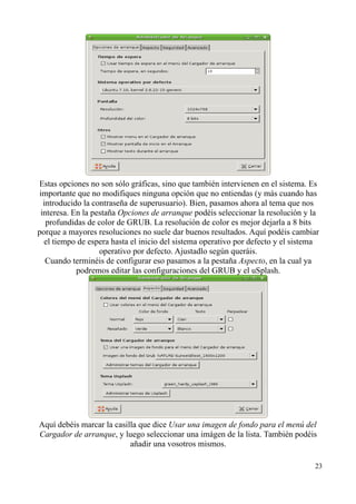 Estas opciones no son sólo gráficas, sino que también intervienen en el sistema. Es 
importante que no modifiques ninguna opción que no entiendas (y más cuando has 
introducido la contraseña de superusuario). Bien, pasamos ahora al tema que nos 
interesa. En la pestaña Opciones de arranque podéis seleccionar la resolución y la 
profundidas de color de GRUB. La resolución de color es mejor dejarla a 8 bits 
porque a mayores resoluciones no suele dar buenos resultados. Aquí podéis cambiar 
el tiempo de espera hasta el inicio del sistema operativo por defecto y el sistema 
operativo por defecto. Ajustadlo según queráis. 
Cuando terminéis de configurar eso pasamos a la pestaña Aspecto, en la cual ya 
podremos editar las configuraciones del GRUB y el uSplash. 
Aquí debéis marcar la casilla que dice Usar una imagen de fondo para el menú del 
Cargador de arranque, y luego seleccionar una imágen de la lista. También podéis 
añadir una vosotros mismos. 
23 
 
