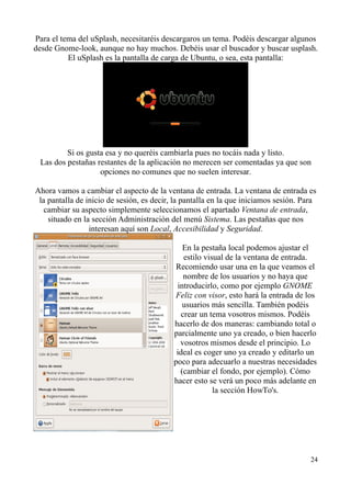 Para el tema del uSplash, necesitaréis descargaros un tema. Podéis descargar algunos 
desde Gnome-look, aunque no hay muchos. Debéis usar el buscador y buscar usplash. 
El uSplash es la pantalla de carga de Ubuntu, o sea, esta pantalla: 
Si os gusta esa y no queréis cambiarla pues no tocáis nada y listo. 
Las dos pestañas restantes de la aplicación no merecen ser comentadas ya que son 
opciones no comunes que no suelen interesar. 
Ahora vamos a cambiar el aspecto de la ventana de entrada. La ventana de entrada es 
la pantalla de inicio de sesión, es decir, la pantalla en la que iniciamos sesión. Para 
cambiar su aspecto simplemente seleccionamos el apartado Ventana de entrada, 
situado en la sección Administración del menú Sistema. Las pestañas que nos 
interesan aquí son Local, Accesibilidad y Seguridad. 
En la pestaña local podemos ajustar el 
estilo visual de la ventana de entrada. 
Recomiendo usar una en la que veamos el 
nombre de los usuarios y no haya que 
introducirlo, como por ejemplo GNOME 
Feliz con visor, esto hará la entrada de los 
usuarios más sencilla. También podéis 
crear un tema vosotros mismos. Podéis 
hacerlo de dos maneras: cambiando total o 
parcialmente uno ya creado, o bien hacerlo 
vosotros mismos desde el principio. Lo 
ideal es coger uno ya creado y editarlo un 
poco para adecuarlo a nuestras necesidades 
(cambiar el fondo, por ejemplo). Cómo 
hacer esto se verá un poco más adelante en 
la sección HowTo's. 
24 
 