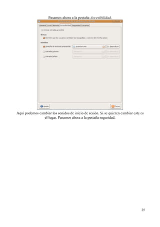 Pasamos ahora a la pestaña Accesibilidad. 
Aquí podemos cambiar los sonidos de inicio de sesión. Si se quieren cambiar este es 
el lugar. Pasamos ahora a la pestaña seguridad. 
25 
 