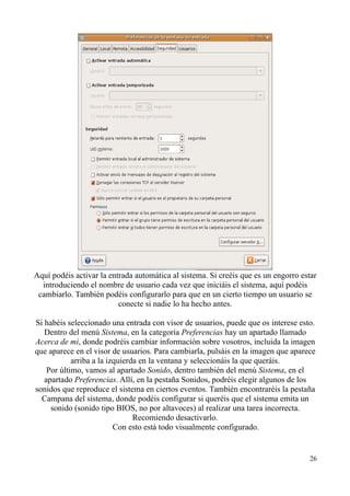 Aquí podéis activar la entrada automática al sistema. Si creéis que es un engorro estar 
introduciendo el nombre de usuario cada vez que iniciáis el sistema, aquí podéis 
cambiarlo. También podéis configurarlo para que en un cierto tiempo un usuario se 
conecte si nadie lo ha hecho antes. 
Si habéis seleccionado una entrada con visor de usuarios, puede que os interese esto. 
Dentro del menú Sistema, en la categoría Preferencias hay un apartado llamado 
Acerca de mí, donde podréis cambiar información sobre vosotros, incluida la imagen 
que aparece en el visor de usuarios. Para cambiarla, pulsáis en la imagen que aparece 
arriba a la izquierda en la ventana y seleccionáis la que queráis. 
Por último, vamos al apartado Sonido, dentro también del menú Sistema, en el 
apartado Preferencias. Allí, en la pestaña Sonidos, podréis elegir algunos de los 
sonidos que reproduce el sistema en ciertos eventos. También encontraréis la pestaña 
Campana del sistema, donde podéis configurar si queréis que el sistema emita un 
sonido (sonido tipo BIOS, no por altavoces) al realizar una tarea incorrecta. 
Recomiendo desactivarlo. 
Con esto está todo visualmente configurado. 
26 
 