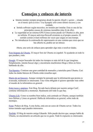Consejos y enlaces de interés 
● Intenta instalar siempre programas desde la opción Añadir y quitar..., situada 
en el menú Aplicaciones. Usa Synaptic sólo como último recurso y con 
cuidado. 
● Instala software según necesites, no instales por instalar. Esta es una de las 
principales causas de sistemas inestables (doy fe de ello). 
● La seguridad en un sistema GNU/Linux (como puede ser Ubuntu) es alta, pero 
no infinita. El mayor antivirus/firewall existente es el propio usuario. El 
sentido común evitará millones de veces que caigas en una trampa. 
● No intruduzcas la contraseña de superusuario en una ventana que crees que no 
has abiertu tú, podría ser un intruso. 
Ahora, una serie de enlaces para aprender algo más o resolver dudas. 
Foro hispano de Ubuntu. El mayor foro de Ubuntu en español. Te ayudarán en todo lo 
que puedan y más. 
Google. El mejor buscador de todos los tiempos es más útil de lo que imaginas. 
Simplemente, intenta buscar algo y encontrarás muchísimos blogs e hilos en foros 
hablando de ello. 
TuxApuntes. Contiene una gran cantidad de manuales y tutoriales para Ubuntu. Casi 
todas las dudas básicas de Ubuntu están resueltas aquí. 
Diario de un linuxero. Aunque siempre he pensado que la información que postea es 
avanzada, realmente es interesante. Una visita obligada si quieres aprender más sobre 
el mundo de la informática en general. 
Entre tuxes y pepinos. Este blog, llevado hacia delante por nuestro amigo CeeC, 
contiene información a montones. Realmente útil todo lo que hay. 
Ubuntu Life. Como su nombre bien indica, está centrado en Ubuntu, aunque también 
toca Debian y Linux en general. Habla de informática en general, sobre todo de 
montajes. 
Forat. Pedazo de blog. A esta fecha, está con un curso de Ubuntu server. Todos los 
temas tratados aquí pueden interesaros. 
Tuxlink. El blog de nuestro amigo Eduardo. Sólo puedo deciros que, aunque habla de 
Ubuntu, no encontraréis un artículo que no os guste. Todo lo expuesto es interesante. 
27 
 