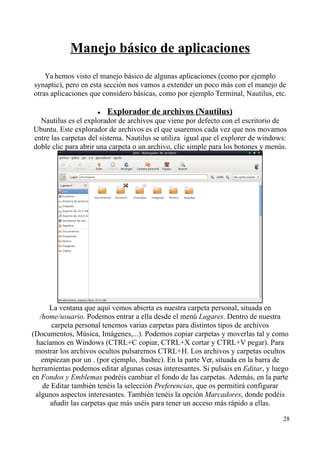 Manejo básico de aplicaciones 
Ya hemos visto el manejo básico de algunas aplicaciones (como por ejemplo 
synaptic), pero en esta sección nos vamos a extender un poco más con el manejo de 
otras aplicaciones que considero básicas, como por ejemplo Terminal, Nautilus, etc. 
 Explorador de archivos (Nautilus) 
Nautilus es el explorador de archivos que viene por defecto con el escritorio de 
Ubuntu. Este explorador de archivos es el que usaremos cada vez que nos movamos 
entre las carpetas del sistema. Nautilus se utiliza igual que el explorer de windows: 
doble clic para abrir una carpeta o un archivo, clic simple para los botones y menús. 
La ventana que aquí vemos abierta es nuestra carpeta personal, situada en 
/home/usuario. Podemos entrar a ella desde el menú Lugares. Dentro de nuestra 
carpeta personal tenemos varias carpetas para distintos tipos de archivos 
(Documentos, Música, Imágenes,...). Podemos copiar carpetas y moverlas tal y como 
hacíamos en Windows (CTRL+C copiar, CTRL+X cortar y CTRL+V pegar). Para 
mostrar los archivos ocultos pulsaremos CTRL+H. Los archivos y carpetas ocultos 
empiezan por un . (por ejemplo, .bashrc). En la parte Ver, situada en la barra de 
herramientas podemos editar algunas cosas interesantes. Si pulsáis en Editar, y luego 
en Fondos y Emblemas podréis cambiar el fondo de las carpetas. Además, en la parte 
de Editar también tenéis la selección Preferencias, que os permitirá configurar 
algunos aspectos interesantes. También tenéis la opción Marcadores, donde podéis 
añadir las carpetas que más uséis para tener un acceso más rápido a ellas. 
28 
 