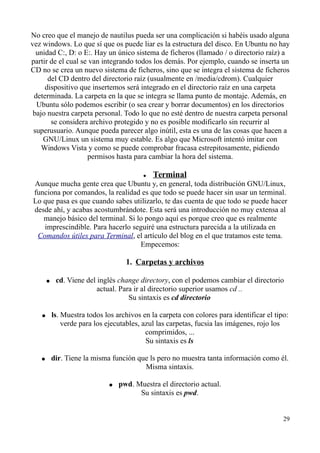 No creo que el manejo de nautilus pueda ser una complicación si habéis usado alguna 
vez windows. Lo que sí que os puede liar es la estructura del disco. En Ubuntu no hay 
unidad C:, D: o E:. Hay un único sistema de ficheros (llamado / o directorio raíz) a 
partir de el cual se van integrando todos los demás. Por ejemplo, cuando se inserta un 
CD no se crea un nuevo sistema de ficheros, sino que se integra el sistema de ficheros 
del CD dentro del directorio raíz (usualmente en /media/cdrom). Cualquier 
dispositivo que insertemos será integrado en el directorio raíz en una carpeta 
determinada. La carpeta en la que se integra se llama punto de montaje. Además, en 
Ubuntu sólo podemos escribir (o sea crear y borrar documentos) en los directorios 
bajo nuestra carpeta personal. Todo lo que no esté dentro de nuestra carpeta personal 
se considera archivo protegido y no es posible modificarlo sin recurrir al 
superusuario. Aunque pueda parecer algo inútil, esta es una de las cosas que hacen a 
GNU/Linux un sistema muy estable. Es algo que Microsoft intentó imitar con 
Windows Vista y como se puede comprobar fracasa estrepitosamente, pidiendo 
permisos hasta para cambiar la hora del sistema. 
 Terminal 
Aunque mucha gente crea que Ubuntu y, en general, toda distribución GNU/Linux, 
funciona por comandos, la realidad es que todo se puede hacer sin usar un terminal. 
Lo que pasa es que cuando sabes utilizarlo, te das cuenta de que todo se puede hacer 
desde ahí, y acabas acostumbrándote. Esta será una introducción no muy extensa al 
manejo básico del terminal. Si lo pongo aquí es porque creo que es realmente 
imprescindible. Para hacerlo seguiré una estructura parecida a la utilizada en 
Comandos útiles para Terminal, el artículo del blog en el que tratamos este tema. 
Empecemos: 
1. Carpetas y archivos 
● cd. Viene del inglés change directory, con el podemos cambiar el directorio 
actual. Para ir al directorio superior usamos cd .. 
Su sintaxis es cd directorio 
● ls. Muestra todos los archivos en la carpeta con colores para identificar el tipo: 
verde para los ejecutables, azul las carpetas, fucsia las imágenes, rojo los 
comprimidos, ... 
Su sintaxis es ls 
● dir. Tiene la misma función que ls pero no muestra tanta información como él. 
Misma sintaxis. 
● pwd. Muestra el directorio actual. 
Su sintaxis es pwd. 
29 
 