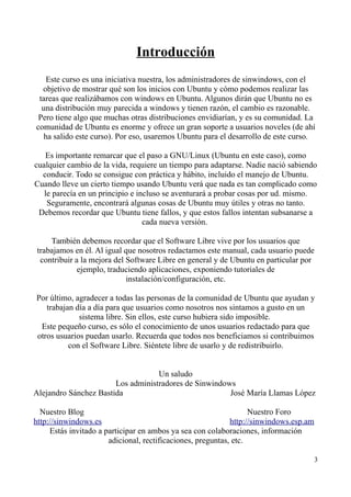 Introducción 
Este curso es una iniciativa nuestra, los administradores de sinwindows, con el 
objetivo de mostrar qué son los inicios con Ubuntu y cómo podemos realizar las 
tareas que realizábamos con windows en Ubuntu. Algunos dirán que Ubuntu no es 
una distribución muy parecida a windows y tienen razón, el cambio es razonable. 
Pero tiene algo que muchas otras distribuciones envidiarían, y es su comunidad. La 
comunidad de Ubuntu es enorme y ofrece un gran soporte a usuarios noveles (de ahí 
ha salido este curso). Por eso, usaremos Ubuntu para el desarrollo de este curso. 
Es importante remarcar que el paso a GNU/Linux (Ubuntu en este caso), como 
cualquier cambio de la vida, requiere un tiempo para adaptarse. Nadie nació sabiendo 
conducir. Todo se consigue con práctica y hábito, incluido el manejo de Ubuntu. 
Cuando lleve un cierto tiempo usando Ubuntu verá que nada es tan complicado como 
le parecía en un principio e incluso se aventurará a probar cosas por ud. mismo. 
Seguramente, encontrará algunas cosas de Ubuntu muy útiles y otras no tanto. 
Debemos recordar que Ubuntu tiene fallos, y que estos fallos intentan subsanarse a 
cada nueva versión. 
También debemos recordar que el Software Libre vive por los usuarios que 
trabajamos en él. Al igual que nosotros redactamos este manual, cada usuario puede 
contribuir a la mejora del Software Libre en general y de Ubuntu en particular por 
ejemplo, traduciendo aplicaciones, exponiendo tutoriales de 
instalación/configuración, etc. 
Por último, agradecer a todas las personas de la comunidad de Ubuntu que ayudan y 
trabajan día a día para que usuarios como nosotros nos sintamos a gusto en un 
sistema libre. Sin ellos, este curso hubiera sido imposible. 
Este pequeño curso, es sólo el conocimiento de unos usuarios redactado para que 
otros usuarios puedan usarlo. Recuerda que todos nos beneficiamos si contribuimos 
con el Software Libre. Siéntete libre de usarlo y de redistribuirlo. 
Un saludo 
Los administradores de Sinwindows 
Alejandro Sánchez Bastida José María Llamas López 
Nuestro Blog Nuestro Foro 
http://sinwindows.es http://sinwindows.esp.am 
Estás invitado a participar en ambos ya sea con colaboraciones, información 
adicional, rectificaciones, preguntas, etc. 
3 
 