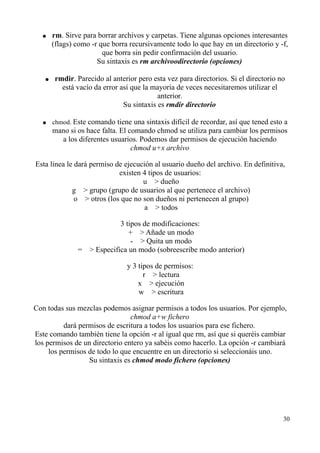● rm. Sirve para borrar archivos y carpetas. Tiene algunas opciones interesantes 
(flags) como -r que borra recursivamente todo lo que hay en un directorio y -f, 
que borra sin pedir confirmación del usuario. 
Su sintaxis es rm archivoodirectorio (opciones) 
● rmdir. Parecido al anterior pero esta vez para directorios. Si el directorio no 
está vacío da error así que la mayoría de veces necesitaremos utilizar el 
anterior. 
Su sintaxis es rmdir directorio 
● chmod. Este comando tiene una sintaxis difícil de recordar, así que tened esto a 
mano si os hace falta. El comando chmod se utiliza para cambiar los permisos 
a los diferentes usuarios. Podemos dar permisos de ejecución haciendo 
chmod u+x archivo 
Esta línea le dará permiso de ejecución al usuario dueño del archivo. En definitiva, 
existen 4 tipos de usuarios: 
u   dueño 
g   grupo (grupo de usuarios al que pertenece el archivo) 
o   otros (los que no son dueños ni pertenecen al grupo) 
a   todos 
3 tipos de modificaciones: 
+   Añade un modo 
-   Quita un modo 
=   Especifica un modo (sobreescribe modo anterior) 
y 3 tipos de permisos: 
r   lectura 
x   ejecución 
w   escritura 
Con todas sus mezclas podemos asignar permisos a todos los usuarios. Por ejemplo, 
chmod a+w fichero 
dará permisos de escritura a todos los usuarios para ese fichero. 
Este comando también tiene la opción -r al igual que rm, así que si queréis cambiar 
los permisos de un directorio entero ya sabéis como hacerlo. La opción -r cambiará 
los permisos de todo lo que encuentre en un directorio si seleccionáis uno. 
Su sintaxis es chmod modo fichero (opciones) 
30 
 